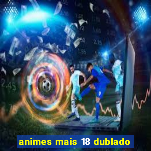 animes mais 18 dublado